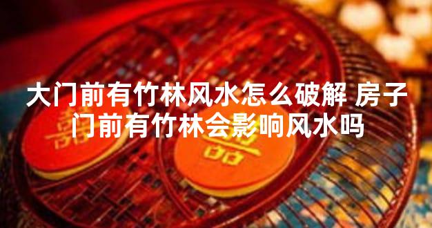 大门前有竹林风水怎么破解 房子门前有竹林会影响风水吗